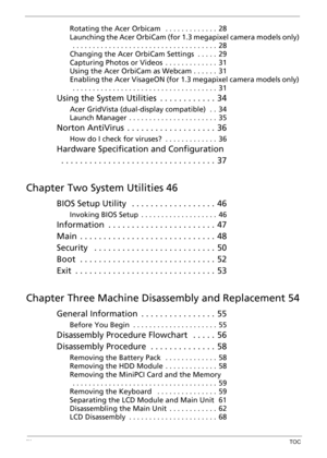 Page 9IXTOC
Rotating the Acer Orbicam   . . . . . . . . . . . . .  28
Launching the Acer OrbiCam (for 1.3 megapixel camera models only) 
 . . . . . . . . . . . . . . . . . . . . . . . . . . . . . . . . . . . .  28
Changing the Acer OrbiCam Settings  . . . . .  29
Capturing Photos or Videos  . . . . . . . . . . . . .  31
Using the Acer OrbiCam as Webcam . . . . . .  31
Enabling the Acer VisageON (for 1.3 megapixel camera models only) 
 . . . . . . . . . . . . . . . . . . . . . . . . . . . . . . . . . . . .  31...