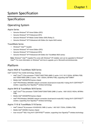 Page 11Chapter 11
Specification
Operating System
Aspire Series
•Genuine Windows® XP Home Edition (SP2)
•Genuine Windows
® XP Professional (SP2)
•Genuine Windows
® XP Media Center Edition 2005 (Rollup 2)
•Genuine Windows
® XP Professional x64 Edition (for Aspire 9420 series)
TravelMate Series
•Windows® VistaTM Capable
•Genuine Windows
® XP Home Edition (SP2)
•Genuine Windows
® XP Professional (SP2)
•Genuine Windows
® XP Professional x64 Edition (for TravelMate 5620 series)
Note: Windows
® VistaTM Capable PCs...