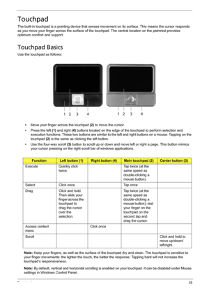 Page 25Chapter 115
Touchpad
The built-in touchpad is a pointing device that senses movement on its surface. This means the cursor responds 
as you move your finger across the surface of the touchpad. The central location on the palmrest provides 
optimum comfort and support.
Touchpad Basics
Use the touchpad as follows:
•Move your finger across the touchpad (2) to move the cursor.
•Press the left (1) and right (4) buttons located on the edge of the touchpad to perform selection and 
execution functions. These...