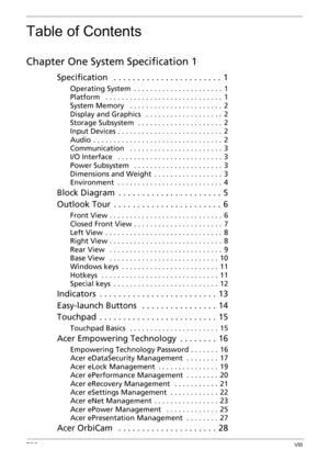 Page 8TOCVIII
Table of Contents
Chapter One System Specification 1
Specification   . . . . . . . . . . . . . . . . . . . . . . .  1
Operating System  . . . . . . . . . . . . . . . . . . . . . .  1
Platform   . . . . . . . . . . . . . . . . . . . . . . . . . . . . .  1
System Memory   . . . . . . . . . . . . . . . . . . . . . . .  2
Display and Graphics   . . . . . . . . . . . . . . . . . . .  2
Storage Subsystem  . . . . . . . . . . . . . . . . . . . . .  2
Input Devices . . . . . . . . . . . . . . . . . . . ....
