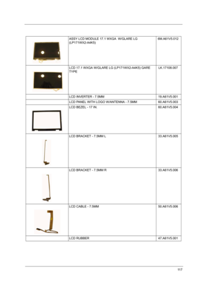 Page 12211 7
ASSY LCD MODULE 17.1 WXGA  W/GLARE LG 
(LP171WX2-A4K5)6M.A61V5.012
LCD 17.1 WXGA W/GLARE LG (LP171WX2-A4K5) GARE 
TYPELK.17108.007
LCD INVERTER - 7.5MM 19.A61V5.001
LCD PANEL WITH LOGO W/ANTENNA - 7.5MM 60.A61V5.003
LCD BEZEL - 17 IN. 60.A61V5.004
LCD BRACKET - 7.5MM L   33.A61V5.005
LCD BRACKET - 7.5MM R   33.A61V5.006
LCD CABLE - 7.5MM 50.A61V5.006
LCD RUBBER  47.A61V5.001 