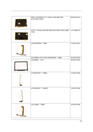 Page 12411 9
ASSY LCD MODULE 17.1 WXGA  W/GLARE SAM 
(LTN170WX-L05-E)6M.A61V5.014
LCD 17.1 WXGA W/GLARE SAM (LTN170WX-L05-E) GARE 
TYPELK.17006.014
LCD INVERTER - 7.5MM 19.A61V5.001
LCD PANEL WITH LOGO W/ANTENNA - 7.5MM 60.A61V5.003
LCD BEZEL - 17 IN. 60.A61V5.004
LCD BRACKET - 7.5MM L   33.A61V5.005
LCD BRACKET - 7.5MM R   33.A61V5.006
LCD CABLE - 7.5MM 50.A61V5.006 