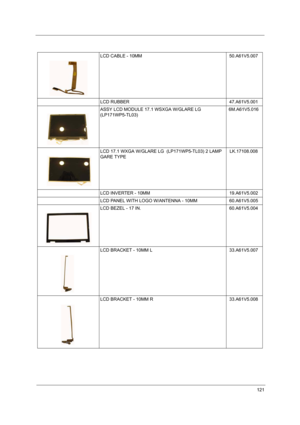 Page 126121
LCD CABLE - 10MM 50.A61V5.007
LCD RUBBER  47.A61V5.001
ASSY LCD MODULE 17.1 WSXGA W/GLARE LG 
(LP171WP5-TL03)6M.A61V5.016
LCD 17.1 WXGA W/GLARE LG  (LP171WP5-TL03) 2 LAMP 
GARE TYPELK.17108.008
LCD INVERTER - 10MM 19.A61V5.002
LCD PANEL WITH LOGO W/ANTENNA - 10MM 60.A61V5.005
LCD BEZEL - 17 IN. 60.A61V5.004
LCD BRACKET - 10MM L   33.A61V5.007
LCD BRACKET - 10MM R   33.A61V5.008 