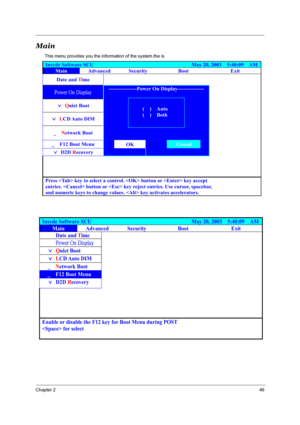 Page 51Chapter 246
Main
This menu provides you the information of the system.the is 
Insyde Software SCU                                     May 20, 2003  5:40:09  AM
Main Advanced Security  Boot  Exit 
Date and Time      
ã
ø³â³×üÿô³ 
) Quiet Boot  
) LCD Auto  DIM  
ò  Network Boot 
----------------Power On Display--------------- 
 
 
 
ò³³F12 Boot Menu OK Cancel 
) D2D Recovery³
 
 
 
 
 
 
       
       
 
Press  key to select a control.  button or  key accept   
entries....