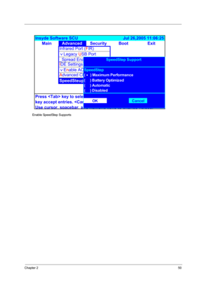 Page 55Chapter 250
         Enable SpeedStep Supports
&
MainAdvanced Security Boot Exit Insyde Software SCU                                      Jul 26,2005 11:06:25 
A
Infrared Port (FIR)
)Legacy USB Port
_Spread Enable
Press  key to select a control.  button or 
key accept entries.  button or  key reject entries.
Use cursor
, spacebar, and numeric keys to change values. IDE Settings
)Enable ACPI Support
Advanced CPU Controls
SpeedSteup Support 
OK C ancel (     ) Automatic
(     ) DisabledSpeedStep Support...