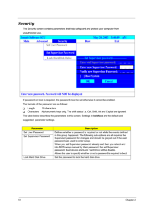 Page 5651Chapter 2
Security
The Security screen contains parameters that help safeguard and protect your computer from 
unauthorized use.
If password on boot is required, the password must be set otherwise it cannot be enabled.
The formats of the password are as follows:
TLength           10 characters
TCharacters    Alphanumeric keys only. The shift status i.e. Ctrl, Shift, Alt and Capital are ignored.
The table below describes the parameters in this screen. Settings in boldface are the default and 
suggested...