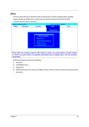 Page 57Chapter 252
Boot
This menu allows the user to decide the order of boot devices to load the operating system. Bootable 
devices includes the distette drive in module bay, the onboard hard disk drive and the CD-ROM 
in module bay and onboard LAN device.
Default boot sequence should be the following: 
1.Hard Drive 
2.CD-ROM/DVD Drive 
3.Floppy Drive 
4.Network Boot (since only 3 items are availble, if above 3 items are invalid, a boot menu should be shown
       when boot.) 
Insyde Software SCU...