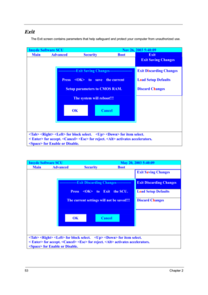 Page 5853Chapter 2
Exit
The Exit screen contains parameters that help safeguard and protect your computer from unauthorized use.
Insyde Software SCU                               Nov 26, 2003 5:40:09 
Main Advanced  Security  Boot Exit 
        Exit Saving Changes  
 --------------Exit Saving Changes------------------ Exit Discarding Changes 
   Press    to  save  the current  Load Setup Defaults 
     Setup parameters to CMOS RAM. Discard Changes 
The system will reboot!!! 
 
 
OK Cancel...