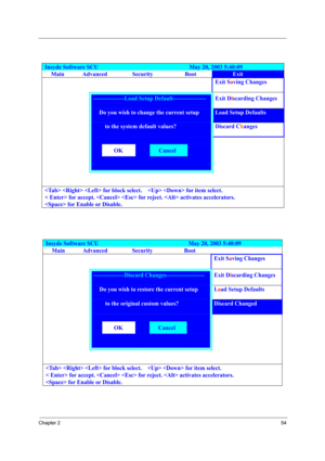 Page 59Chapter 254
Insyde Software SCU                               May 20, 2003 5:40:09 
Main Advanced  Security  Boot Exit 
    Exit Saving Changes 
 ----------------Load Setup Default----------------- Exit Discarding Changes 
     Do you wish to change the current setup Load Setup Defaults 
     to the system default values? Discard Changes 
   
  OK  Cancel   
   
     
   for block select.      for item select. 
< Enter> for accept.   for reject.  activates accelerators. 
 for Enable or Disable. 
Insyde...