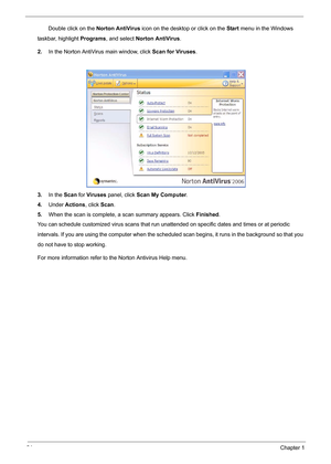 Page 3024Chapter 1
       Double click on the Norton AntiVirus icon on the desktop or click on the Start menu in the Windows      
taskbar, highlight Programs, and select Norton AntiVirus.
2.In the Norton AntiVirus main window, click Scan for Viruses.
3.In the Scan for Viruses panel, click Scan My Computer.
4.Under Actions, click Scan.
5.When the scan is complete, a scan summary appears. Click Finished.
You can schedule customized virus scans that run unattended on specific dates and times or at periodic...