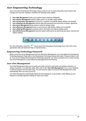 Page 31Chapter 125
Acer Empowering Technology
Acer’s innovative Empowering Technology makes it easy for you to access frequently used functions and 
manage your new Acer notebook. It features the following handy utilities: 
TAcer eNet Management hooks up to location-based networks intelligently.
TAcer ePower Management extends battery power via versatile usage profiles.
TAcer ePresentation Management connects to a projector and adjusts display settings conveniently.
TAcer eDataSecurity Management protects data...