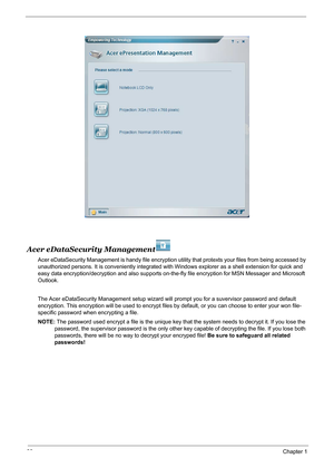 Page 3630Chapter 1
Acer eDataSecurity Management
Acer eDataSecurity Management is handy file encryption utility that protexts your files from being accessed by 
unauthorized persons. It is conveniently integrated with Windows explorer as a shell extension for quick and 
easy data encryption/decryption and also supports on-the-fly file encryption for MSN Messager and Microsoft 
Outlook. 
The Acer eDataSecurity Management setup wizard will prompt you for a suvervisor password and default 
encryption. This...