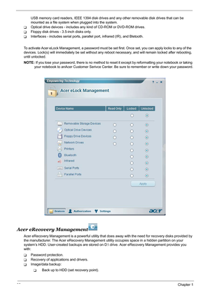 Page 3832Chapter 1
USB memory card readers, IEEE 1394 disk drives and any other removable disk drives that can be 
mounted as a file system when plugged into the system.
TOptical drive deivces - includes any kind of CD-ROM or DVD-ROM drives.
TFloppy disk drives - 3.5-inch disks only.
TInterfaces - includes serial ports, parallel port, infrared (IR), and Bletooth.
To activate Acer eLock Management, a password must be set first. Once set, you can apply locks to any of the  
devices. Lock(s) will immediately be...