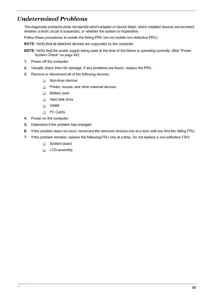 Page 104Chapter 498
Undetermined Problems
The diagnostic problems does not identify which adapter or device failed, which installed devices are incorrect, 
whether a short circuit is suspected, or whether the system is inoperative.  
Follow these procedures to isolate the failing FRU (do not isolate non-defective FRU).
NOTE: Verify that all attached devices are supported by the computer.
NOTE: Verify that the power supply being used at the time of the failure is operating correctly. (See “Power 
System Check” on...