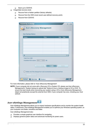 Page 39Chapter 133
TBack up to CD/DVD.
TImage/data recovery tools:
TRecover from a hidden partition (factory defaults).
TRecover from the HDD (most recent user-defined recovery point).
TRecover from CD/DVD.
For more information, please refer to “Acer eRecovery Management”
NOTE: If your computer did not come with a Recovery CD or System CD, please use Acer eRecovery 
Management’s “System backup to optical disk” feature to burn a backup image to CD or DVD. To 
ensure the best results when recovering your system...