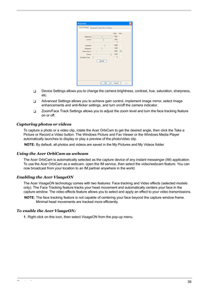 Page 45Chapter 139
TDevice Settings allows you to change the camera brightness, contrast, hue, saturation, sharpness, 
etc. 
TAdvanced Settings allows you to achieve gain control, implement image mirror, select image 
enhancements and anti-flicker settings, and turn on/off the camera indicator.
TZoom/Face Track Settings allows you to adjust the zoom level and turn the face tracking feature 
on or off.
Capturing photos or videos
To capture a photo or a video clip, rotate the Acer OrbiCam to get the desired...