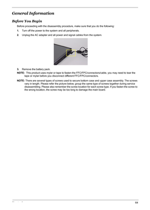 Page 70Chapter 364
General Information
Before You Begin
Before proceeding with the disassembly procedure, make sure that you do the following:
1.Turn off the power to the system and all peripherals.
2.Unplug the AC adapter and all power and signal cables from the system.
3.Remove the battery pack.
NOTE:  This product uses mylar or tape to fasten the FFC/FPC/connectors/cable, you may need to tear the 
tape or mylar before you disconnect different FFC/FPC/connectors.
NOTE: There are several types of screws used...