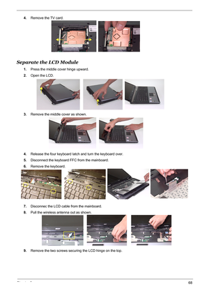 Page 74Chapter 368
4.Remove the TV card.
Separate the LCD Module
1.Press the middle cover hinge upward.
2.Open the LCD.
3.Remove the middle cover as shown.
4.Release the four keyboard latch and turn the keyboard over.
5.Disconnect the keyboard FFC from the mainboard.
6.Remove the keyboard.
7.Disconnec the LCD cable from the mainboard.
8.Pull the wireless antenna out as shown.
9.Remove the two screws securing the LCD hinge on the top. 