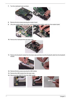 Page 7973Chapter 3
7.Turn the mainboard over as shown.
8.Remove the two screws securing the modem board.
9.Lift up the modem board, turn it over, and disconnect the modem cable from the modem board.
10.Remove the mainboard from the lower case.
11 .Remove the bluetooth module from the lower case and disconnect the bluetooth cable from the bluetooth 
module.
12.Remove the two screws securing the USB module.
13.Remove the USB module from the lower case.
14.Disconnect the USB FFC from the USB module. 