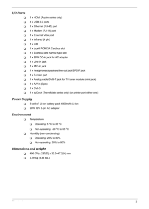 Page 9Chapter 13
I/O Ports
T1 x HDMI (Aspire series only)
T4 x USB 2.0 ports
T1 x Ethernet (RJ-45) port
T1 x Modem (RJ-11) port
T1 x External VGA port
T1 x Infrared (4 pin)
T1 x CIR
T1 x typeII PCMCIA Cardbus slot
T1 x Express card narrow type slot
T1 x 90W DC-in jack for AC adapter
T1 x Line-in jack
T1 x MIC-in jack
T1 x headphones/speakers/line-out jack/SPDIF jack
T1 x S-video port
T1 x Analog cable/DVB-T jack for TV tuner module (mini jack)
T1 x A/V in (7pin)
T1 x DVI-D
T1 x ezDock (TravelMate series only)...