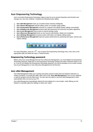 Page 25Chapter 119
Acer Empowering Technology
Acer’s innovative Empowering Technology makes it easy for you to access frequently used functions and 
manage your new Acer notebook. It features the following handy utilities: 
TAcer eNet Management hooks up to location-based networks intelligently.
TAcer ePower Management extends battery power via versatile usage profiles.
TAcer ePresentation Management connects to a projector and adjusts display settings conveniently.
TAcer eDataSecurity Management protects data...