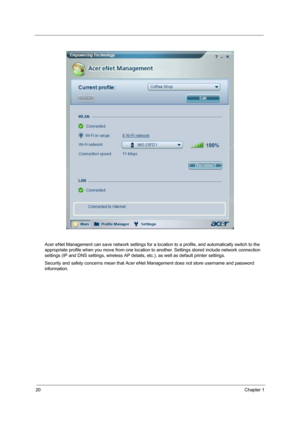 Page 2620Chapter 1
Acer eNet Management can save network settings for a location to a profile, and automatically switch to the 
appropriate profile when you move from one location to another. Settings stored include network connection 
settings (IP and DNS settings, wireless AP details, etc.), as well as default printer settings. 
Security and safety concerns mean that Acer eNet Management does not store username and password 
information. 