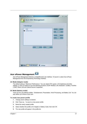 Page 27Chapter 121
Acer ePower Management   
Acer ePower Management features a straightforward user interface. To launch it, select Acer ePower 
Management from the Empowering Technology interface.
AC Mode (Adapter mode)
The default setting is “Maximum Performance.” You can adjust CPU speed, LCD brightness and other 
settings, or click on buttons to turn the following functions on/off: Wireless LAN, Bluetooth, CardBus, FireWire 
(1394), Wired LAN and Optical Device if supported.
DC Mode (Battery mode)
There are...