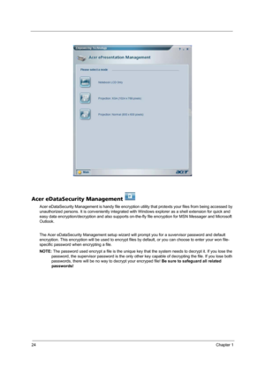 Page 3024Chapter 1
Acer eDataSecurity Management 
Acer eDataSecurity Management is handy file encryption utility that protexts your files from being accessed by 
unauthorized persons. It is conveniently integrated with Windows explorer as a shell extension for quick and 
easy data encryption/decryption and also supports on-the-fly file encryption for MSN Messager and Microsoft 
Outlook. 
The Acer eDataSecurity Management setup wizard will prompt you for a suvervisor password and default 
encryption. This...