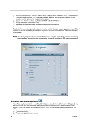 Page 3226Chapter 1
TRemovable data devices - includes USB disk drives, USB pen drives, USB flash drives, USB MP3 drives, 
USB memory card readers, IEEE 1394 disk drives and any other removable disk drives that can be 
mounted as a file system when plugged into the system.
TOptical drive deivces - includes any kind of CD-ROM or DVD-ROM drives.
TFloppy disk drives - 3.5-inch disks only.
TInterfaces - includes serial ports, parallel port, infrared (IR), and Bletooth.
To activate Acer eLock Management, a password...