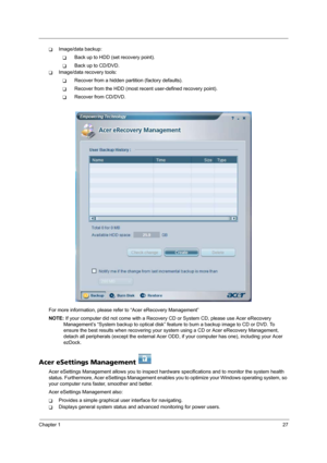 Page 33Chapter 127
TImage/data backup:
TBack up to HDD (set recovery point).
TBack up to CD/DVD.
TImage/data recovery tools:
TRecover from a hidden partition (factory defaults).
TRecover from the HDD (most recent user-defined recovery point).
TRecover from CD/DVD.
For more information, please refer to “Acer eRecovery Management”
NOTE: If your computer did not come with a Recovery CD or System CD, please use Acer eRecovery 
Management’s “System backup to optical disk” feature to burn a backup image to CD or DVD....