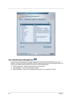 Page 3428Chapter 1
Acer ePerformance Management 
Acer ePerformance Management is a system optimization tool that boosts the performance of your Acer 
notebook. It provides and express optimization method to release unused memory and disk space quickly. The 
user can also enable advanced options for full control over the following option: 
TMemory optimization - releases unused memory and check usage.
TDisk optimization - removes unneeded items and files.
TSpeed optimization - improves the usability and...