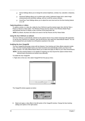 Page 3832Chapter 1
TDevice Settings allows you to change the camera brightness, contrast, hue, saturation, sharpness, 
etc. 
TAdvanced Settings allows you to achieve gain control, implement image mirror, select image 
enhancements and anti-flicker settings, and turn on/off the camera indicator.
TZoom/Face Track Settings allows you to adjust the zoom level and turn the face tracking feature 
on or off.
Capturing photos or videos
To capture a photo or a video clip, rotate the Acer OrbiCam to get the desired...