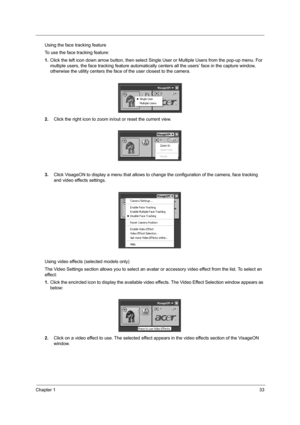 Page 39Chapter 133
Using the face tracking feature
To use the face tracking feature:
1.Click the left icon down arrow button, then select Single User or Multiple Users from the pop-up menu. For 
multiple users, the face tracking feature automatically centers all the users’ face in the capture window, 
otherwise the utility centers the face of the user closest to the camera.
2.Click the right icon to zoom in/out or reset the current view.
3.Click VisageON to display a menu that allows to change the configuration...