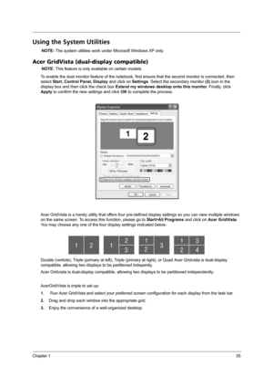 Page 41Chapter 135
Using the System Utilities
NOTE: The system utilities work under Microsoft Windows XP only.
Acer GridVista (dual-display compatible)
NOTE: This feature is only available on certain models.
To enable the dual monitor feature of the notebook, first ensure that the second monitor is connected, then 
select Start, Control Panel, Display and click on Settings. Select the secondary monitor (2) icon in the 
display box and then click the check box Extend my windows desktop onto this monitor....