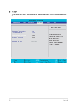 Page 6054Chapter 2
Security
The Security screen contains parameters that help safeguard and protect your computer from unauthorized 
use.
PhoenixBIOS Setup Utility 
     Information             Main        Advanced Boot
 
 
Item Specific Help 
Supervisor Password Is : Clear 
User Password Is : Clear
Set Supervisor Password
Set User Password
  Password on Boot[Disabled]
 
  
 
Supervisor Password 
controls accesses of the 
whole setup utility. 
It can be used to 
boot up when Password 
on boot is enabled. 
 
F1...