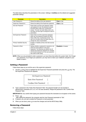 Page 61Chapter 255
The table below describes the parameters in this screen. Settings in boldface are the default and suggested 
parameter settings.
NOTE: When you are prompted to enter a password, you have three tries before the system halts. Don’t forget 
your password. If you forget your password, you may have to return your notebook computer to your 
dealer to reset it.
Setting a Password
Follow these steps as you set the user or the supervisor password:
1.Use the w andy keys to highlight the Set Supervisor...