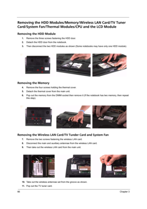 Page 7266Chapter 3
Removing the HDD Modules/Memory/Wireless LAN Card/TV Tuner 
Card/System Fan/Thermal Modules/CPU and the LCD Module 
Removing the HDD Module
1.Remove the three screws fastening the HDD door.
2.Detach the HDD door from the notebook.
3.Then disconnect the two HDD modules as shown (Some notebooks may have only one HDD module).
Removing the Memory
4.Remove the four screws holding the thermal cover.
5.Detach the thermal cover from the main unit.
6.Pop out the memory from the DIMM socket then remove...