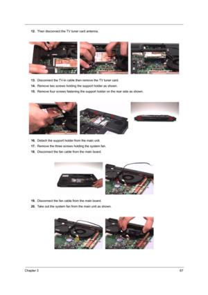 Page 73Chapter 367
12.Then disconnect the TV tuner card antenna. 
13.Disconnect the TV-in cable then remove the TV tuner card.
14.Remove two screws holding the support holder as shown.
15.Remove four screws fastening the support holder on the rear side as shown. 
16.Detach the support holder from the main unit.
17.Remove the three screws holding the system fan.
18.Disconnect the fan cable from the main board. 
19.Disconnect the fan cable from the main board.
20.Take out the system fan from the main unit as shown. 