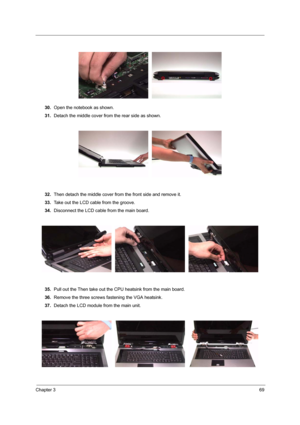 Page 75Chapter 369
 
30.Open the notebook as shown.
31.Detach the middle cover from the rear side as shown.
32.Then detach the middle cover from the front side and remove it.
33.Take out the LCD cable from the groove.
34.Disconnect the LCD cable from the main board.
35.Pull out the Then take out the CPU heatsink from the main board.
36.Remove the three screws fastening the VGA heatsink.
37.Detach the LCD module from the main unit. 