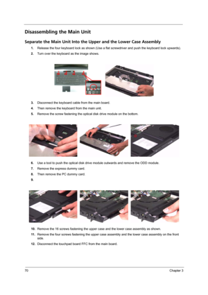 Page 7670Chapter 3
Disassembling the Main Unit
Separate the Main Unit Into the Upper and the Lower Case Assembly
1.Release the four keyboard lock as shown (Use a flat screwdriver and push the keyboard lock upwards). 
2.Turn over the keyboard as the image shows.
3.Disconnect the keyboard cable from the main board.
4.Then remove the keyboard from the main unit.
5.Remove the screw fastening the optical disk drive module on the bottom.
6.Use a tool to push the optical disk drive module outwards and remove the ODD...