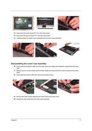 Page 77Chapter 371
13.Disconnect the audio board FFC from the main board.
14.Disconnect the launch board FFC from the main board.
15.Carefully detach the upper case assembly from the lower case assembly.
Disassembling the Lower Case Assembly
16.Disconnect the bluetooth cable from the main board and detach the bluetooth module fromt the lower 
case.
17.Remove the two screws fastening the modem board and disconnect the modem board from the main 
board.
18.Disconnect the modem cable and remove the modem board....