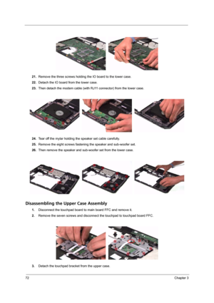 Page 7872Chapter 3
21.Remove the three screws holding the IO board to the lower case.
22.Detach the IO board from the lower case.
23.Then detach the modem cable (with RJ11 connector) from the lower case.
24.Tear off the mylar holding the speaker set cable carefully.
25.Remove the eight screws fastening the speaker and sub-woofer set.
26.Then remove the speaker and sub-woofer set from the lower case.
Disassembling the Upper Case Assembly
1.Disconnect the touchpad board to main board FFC and remove it.
2.Remove...