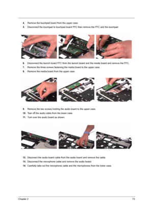 Page 79Chapter 373
4.Remove the touchpad board from the upper case.
5.Disconnect the touchpad to touchpad board FFC then remove the FFC and the touchpad.
6.Disconnect the launch board FFC from the launch board and the media board and remove the FFC.
7.Remove the three screws fastening the media board to the upper case.
8.Remove the media board from the upper case.
9.Remove the two screws holding the audio board to the upper case.
10.Tear off the audio cable from the lower case.
11 .Turn over the audio board as...