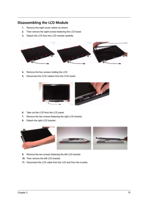 Page 81Chapter 375
Disassembling the LCD Module
1.Remove the eight screw rubber as shown.
2.Then remove the eight screws fastening the LCD bezel.
3.Detach the LCD from the LCD module carefully.
4.Remove the four screws holding the LCD.
5.Disconnect the CCD cablem from the CCD board.
6.Take out the LCD from the LCD panel.
7.Remove the two screws fastening the right LCD bracket.
8.Detach the right LCD bracket.
9.Remove the two screws fastening the left LCD bracket.
10.Then remove the left LCD bracket.
11...