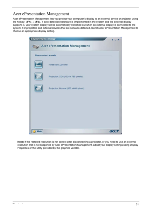 Page 31Chapter 131
Acer ePresentation Management
Acer ePresentation Management lets you project your computer’s display to an external device or projector using 
the hotkey:  + . If auto-detection hardware is implemented in the system and the external display 
supports it, your system display will be automatically switched out when an external display is connected to the 
system. For projectors and external devices that are not auto-detected, launch Acer ePresentation Management to 
choose an appropriate...