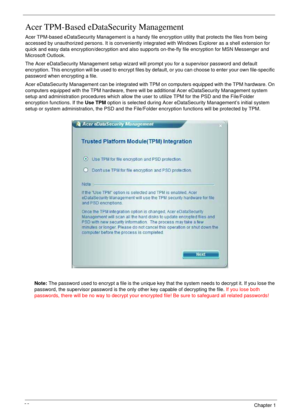 Page 3232Chapter 1
Acer TPM-Based eDataSecurity Management
Acer TPM-based eDataSecurity Management is a handy file encryption utility that protects the files from being 
accessed by unauthorized persons. It is conveniently integrated with Windows Explorer as a shell extension for 
quick and easy data encryption/decryption and also supports on-the-fly file encryption for MSN Messenger and 
Microsoft Outlook.
The Acer eDataSecurity Management setup wizard will prompt you for a supervisor password and default...