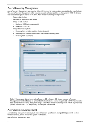 Page 3434Chapter 1
Acer eRecovery Management
Acer eRecovery Management is a powerful utility with the need for recovery disks provided by the manufacturer. 
The Acer eRecovery Management utility occupies space in a hidden partition on the system’s HDD. Be default, 
user-created backups are stored on D: drive. Acer eRecovery Management provides:
•Password protection
•Recovery of applications and drives
•Image or data backup:
•Backup to HDD (set recovery point)
•Backup to CD or DVD
•Image/data recovery tools:...