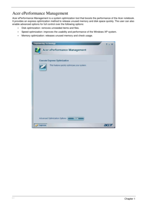 Page 3636Chapter 1
Acer ePerformance Management
Acer ePerformance Management is a system optimization tool that boosts the performance of the Acer notebook. 
It provides an express optimization method to release unused memory and disk space quickly. The user can also 
enable advanced options for full control over the following options:
•Disk optimization: removes unneeded items and files.
•Speed optimization: improves the usability and performance of the Windows XP system.
•Memory optimization: releases unused...
