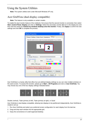 Page 37Chapter 137
Using the System Utilities
Note: The system utilities work under Microsoft Windows XP only.
Acer GridVista (dual-display compatible)
Note: This feature is only available on certain models.
To enable the dual monitor feature of the notebook, first ensure that the second monitor is connected, then select 
Start, Control Panel, Display and click on Settings. Select the secondary monitor (2) icon in the display box and 
then click the check box Extend my windows desktop onto this monitor....