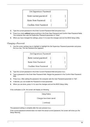 Page 55Chapter 255
2.Type the current password in the Enter Current Password field and press Enter.
3.Press Enter twice without typing anything in the Enter New Password and Confirm New Password fields. 
The computer then sets the Supervisor Password parameter to “Clear”.
4.When you have changed the settings, press F10 to save the changes and exit the BIOS Setup Utility.
Changing a Password
1.Use the cursor up/down key to highlight to highlight the Set Supervisor Password parameter and press 
the Enter key. The...